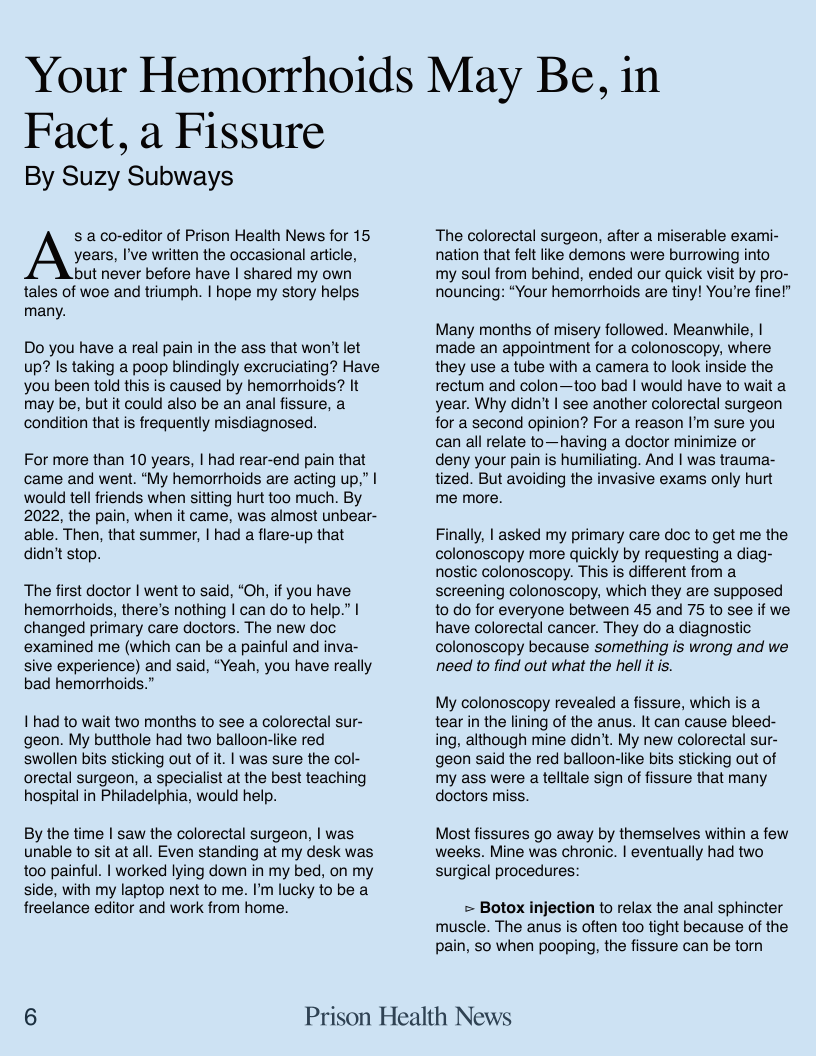 Your Hemorrhoids May Be, in  Fact, a Fissure By Suzy Subways  s a co-editor of Prison Health News for 15 years, I’ve written the occasional article, but never before have | shared my own  tales of woe and triumph. | hope my story helps many.  Do you have a real pain in the ass that won’t let up? Is taking a poop blindingly excruciating? Have you been told this is caused by hemorrhoids? It may be, but it could also be an anal fissure, a condition that is frequently misdiagnosed.  For more than 10 years, | had rear-end pain that came and went. “My hemorrhoids are acting up,” | would tell friends when sitting hurt too much. By 2022, the pain, when it came, was almost unbear- able. Then, that summer, | had a flare-up that didn’t stop.  The first doctor | went to said, “Oh, if you have hemorrhoids, there’s nothing | can do to help.” | changed primary care doctors. The new doc examined me (which can be a painful and inva- sive experience) and said, “Yeah, you have really bad hemorrhoids.”  | had to wait two months to see a colorectal sur- geon. My butthole had two balloon-like red swollen bits sticking out of it. | was sure the col- orectal surgeon, a specialist at the best teaching hospital in Philadelphia, would help.  By the time | saw the colorectal surgeon, | was unable to sit at all. Even standing at my desk was too painful. | worked lying down in my bed, on my side, with my laptop next to me. I’m lucky to be a freelance editor and work from home.  The colorectal surgeon, after a miserable exarmi- nation that felt lie demons were burrowing into  my soul from behind, ended our quick visit by pro- nouncing: “Your hemorthoids are tiny! You’re fine!”  Many months of misery followed. Meanwhile, | made an appointment for a colonoscopy, where they use a tube with a camera to look inside the rectum and colon—too bad | would have to wait a year. Why didn’t | see another colorectal surgeon for a second opinion? For a reason I’m sure you can all relate to—having a doctor minimize or deny your pain is humiliating. And | was trauma- tized. But avoiding the invasive exams only hurt me more.  Finally, | asked my primary care doc to get me the colonoscopy more quickly by requesting a diag- nostic colonoscopy. This is different from a screening colonoscopy, which they are supposed to do for everyone between 45 and 75 to see if we have colorectal cancer. They do a diagnostic colonoscopy because something is wrong and we need to find out what the hell it is.  My colonoscopy revealed a fissure, which is a tear in the lining of the anus. It can cause bleed- ing, although mine didn’t. My new colorectal sur- geon said the red balloon-like bits sticking out of my ass were atelltale sign of fissure that many doctors miss.  Most fissures go away by themselves within a few weeks. Mine was chronic. | eventually had two  surgical procedures:  = Botox injection to relax the anal sphincter muscle. The anus is often too tight because of the pain, S0 when pooping, the fissure can be torn  6 Prison Health News 